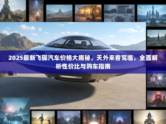 2025最新飞碟汽车价格大揭秘，天外来客驾临，全面解析性价比与购车指南