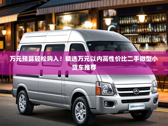 万元预算轻松购入！精选万元以内高性价比二手微型小货车推荐