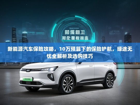 新能源汽车保险攻略，10万预算下的保险护航，绿途无忧全解析及选购技巧