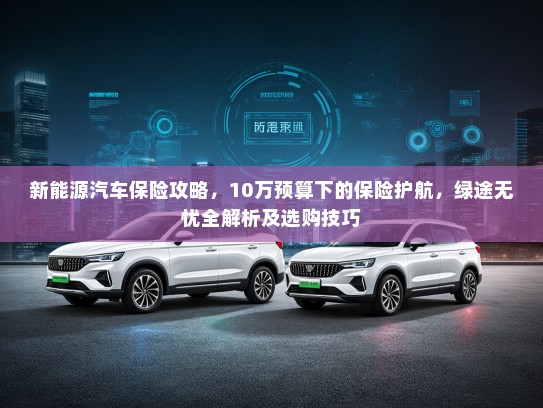 新能源汽车保险攻略，10万预算下的保险护航，绿途无忧全解析及选购技巧