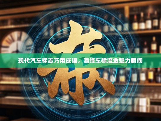 现代汽车标志巧用成语，演绎车标流金魅力瞬间