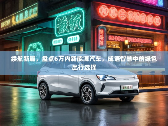 续航新篇，盘点6万内新能源汽车，成语智慧中的绿色出行选择