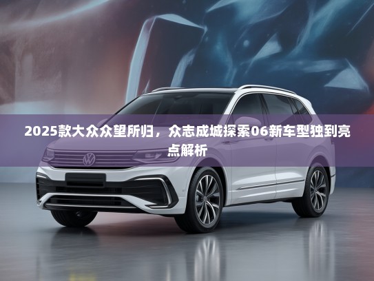 2025款大众众望所归，众志成城探索06新车型独到亮点解析