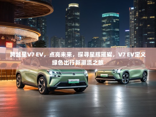 跨越星V7 EV，点亮未来，探寻星辉璀璨，V7 EV定义绿色出行新潮流之旅