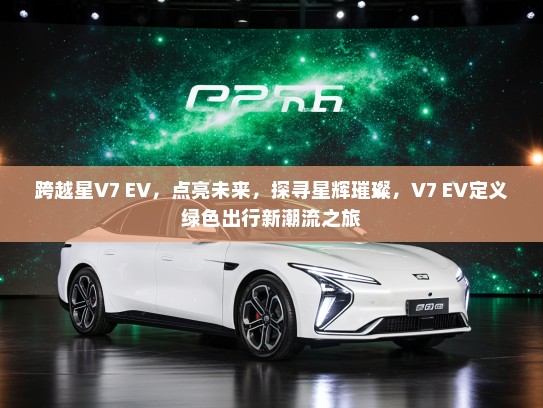 跨越星V7 EV，点亮未来，探寻星辉璀璨，V7 EV定义绿色出行新潮流之旅