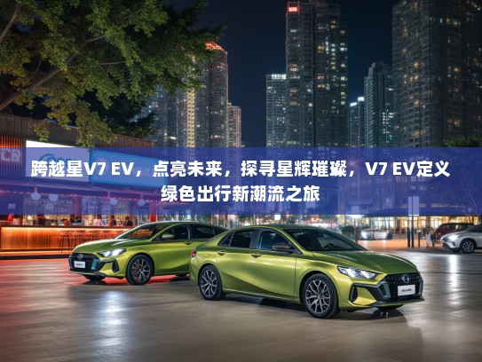 跨越星V7 EV，点亮未来，探寻星辉璀璨，V7 EV定义绿色出行新潮流之旅