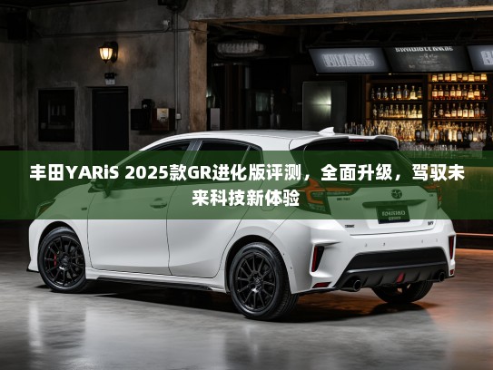 丰田YARiS 2025款GR进化版评测，全面升级，驾驭未来科技新体验