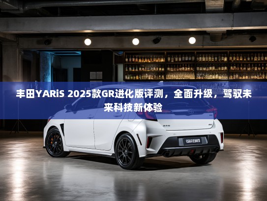 丰田YARiS 2025款GR进化版评测，全面升级，驾驭未来科技新体验