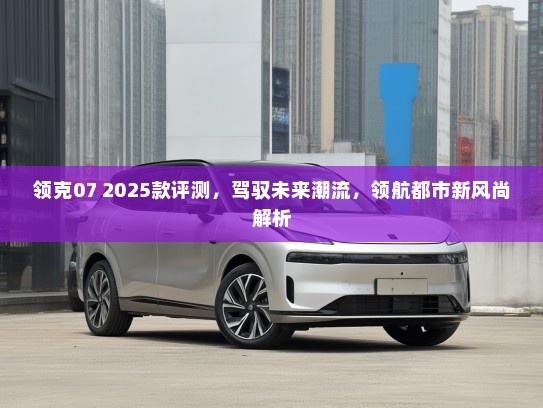 领克07 2025款评测，驾驭未来潮流，领航都市新风尚解析