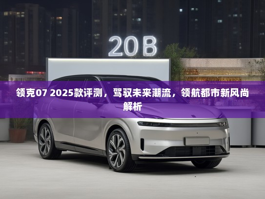 领克07 2025款评测，驾驭未来潮流，领航都市新风尚解析