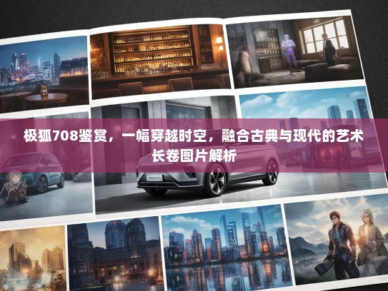 极狐708鉴赏，一幅穿越时空，融合古典与现代的艺术长卷图片解析