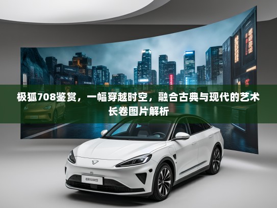 极狐708鉴赏，一幅穿越时空，融合古典与现代的艺术长卷图片解析