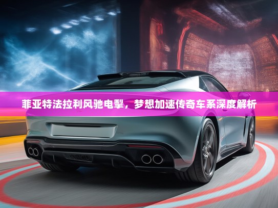 菲亚特法拉利风驰电掣，梦想加速传奇车系深度解析