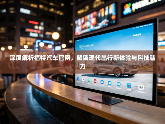 深度解析福特汽车官网，解锁现代出行新体验与科技魅力