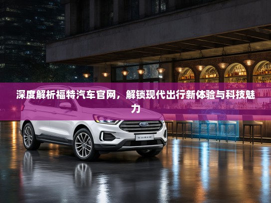 深度解析福特汽车官网，解锁现代出行新体验与科技魅力