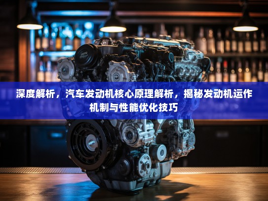 深度解析，汽车发动机核心原理解析，揭秘发动机运作机制与性能优化技巧