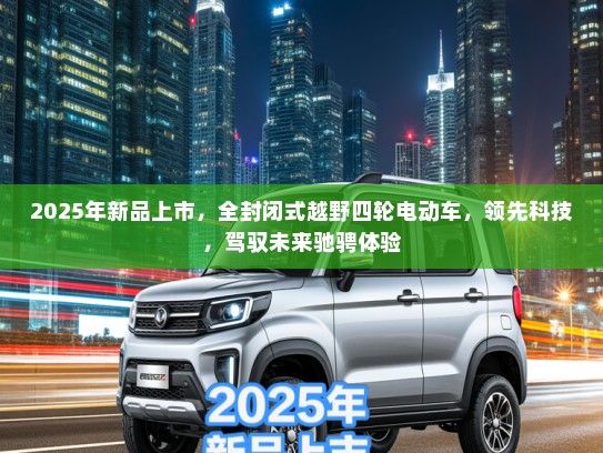 2025年新品上市，全封闭式越野四轮电动车，领先科技，驾驭未来驰骋体验
