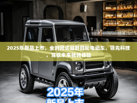 2025年新品上市，全封闭式越野四轮电动车，领先科技，驾驭未来驰骋体验