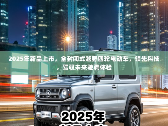 2025年新品上市，全封闭式越野四轮电动车，领先科技，驾驭未来驰骋体验
