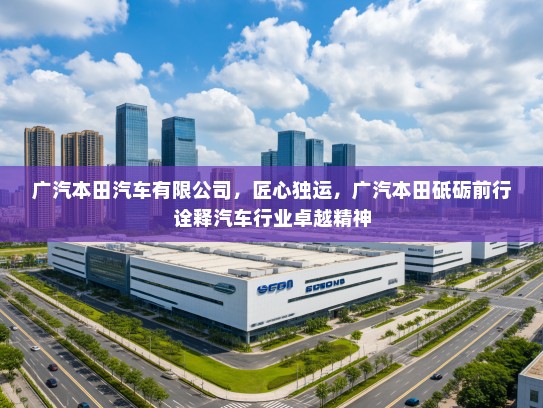 广汽本田汽车有限公司，匠心独运，广汽本田砥砺前行诠释汽车行业卓越精神