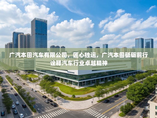 广汽本田汽车有限公司，匠心独运，广汽本田砥砺前行诠释汽车行业卓越精神
