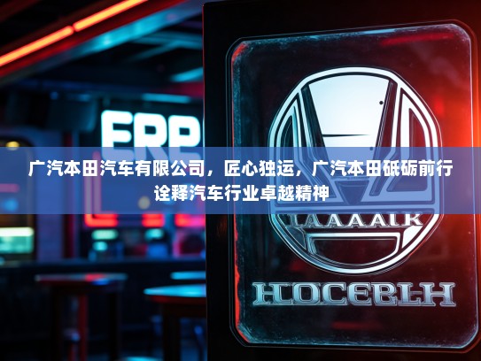 广汽本田汽车有限公司，匠心独运，广汽本田砥砺前行诠释汽车行业卓越精神