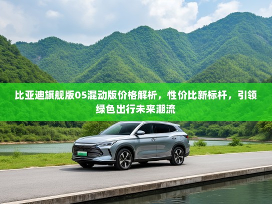 比亚迪旗舰版05混动版价格解析，性价比新标杆，引领绿色出行未来潮流