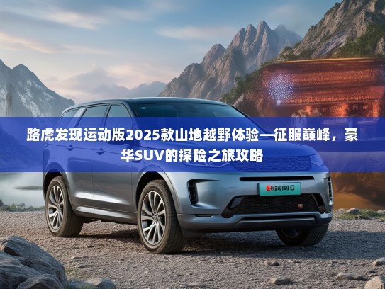 路虎发现运动版2025款山地越野体验—征服巅峰,豪华SUV的探险之旅攻略 路虎发现运动版2025款山地越野体验—征服巅峰,豪华SUV的探险之旅攻略