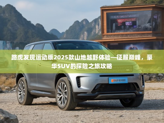 路虎发现运动版2025款山地越野体验—征服巅峰,豪华SUV的探险之旅攻略 路虎发现运动版2025款山地越野体验—征服巅峰,豪华SUV的探险之旅攻略