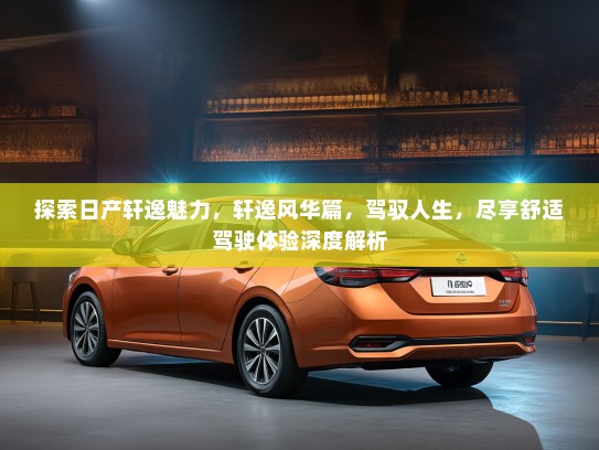 探索日产轩逸魅力，轩逸风华篇，驾驭人生，尽享舒适驾驶体验深度解析