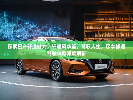 探索日产轩逸魅力，轩逸风华篇，驾驭人生，尽享舒适驾驶体验深度解析