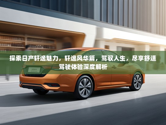 探索日产轩逸魅力，轩逸风华篇，驾驭人生，尽享舒适驾驶体验深度解析
