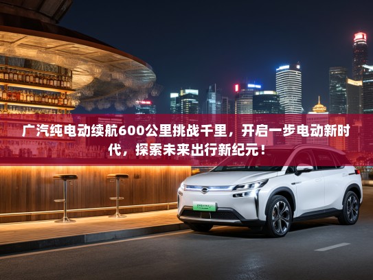 广汽纯电动续航600公里挑战千里，开启一步电动新时代，探索未来出行新纪元！