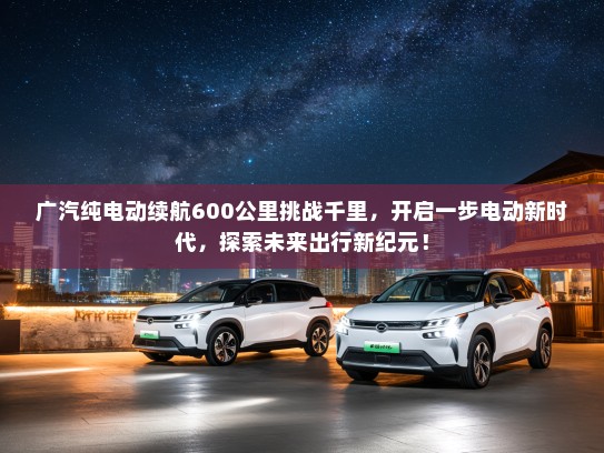 广汽纯电动续航600公里挑战千里，开启一步电动新时代，探索未来出行新纪元！