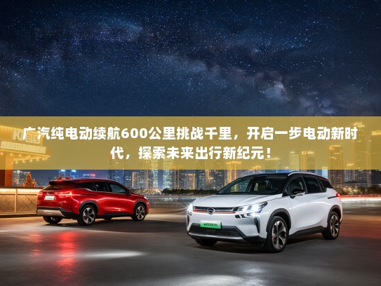 广汽纯电动续航600公里挑战千里，开启一步电动新时代，探索未来出行新纪元！
