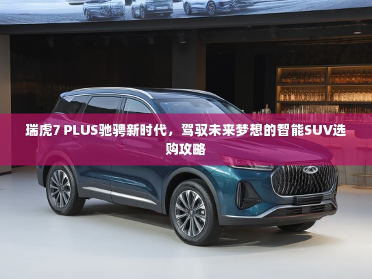 瑞虎7 PLUS驰骋新时代，驾驭未来梦想的智能SUV选购攻略