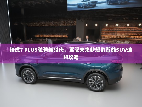 瑞虎7 PLUS驰骋新时代，驾驭未来梦想的智能SUV选购攻略