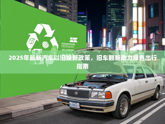 2025年最新汽车以旧换新政策，旧车翻新助力绿色出行指南