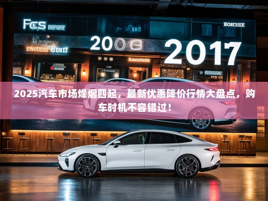 2025汽车市场烽烟四起，最新优惠降价行情大盘点，购车时机不容错过！