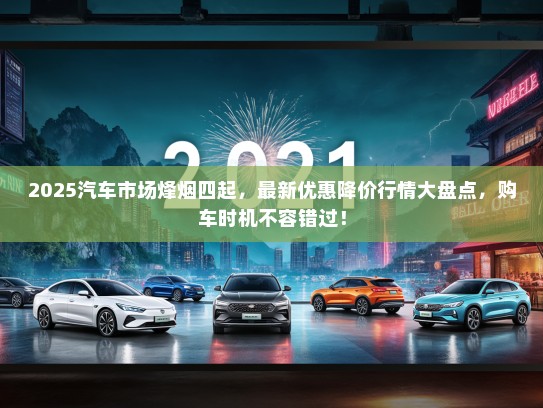 2025汽车市场烽烟四起，最新优惠降价行情大盘点，购车时机不容错过！