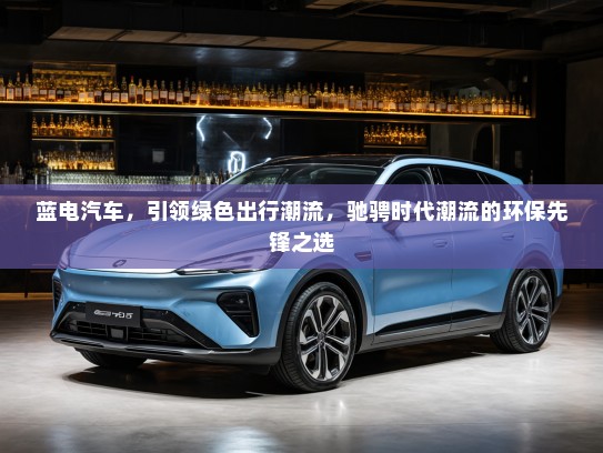蓝电汽车，引领绿色出行潮流，驰骋时代潮流的环保先锋之选