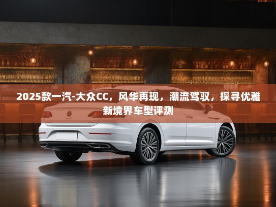 2025款一汽-大众CC，风华再现，潮流驾驭，探寻优雅新境界车型评测