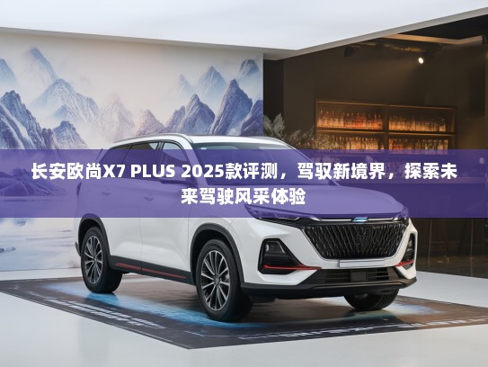 长安欧尚X7 PLUS 2025款评测，驾驭新境界，探索未来驾驶风采体验
