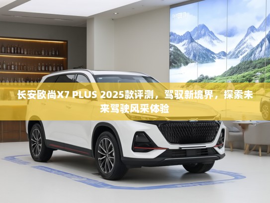 长安欧尚X7 PLUS 2025款评测，驾驭新境界，探索未来驾驶风采体验