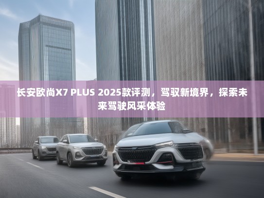 长安欧尚X7 PLUS 2025款评测，驾驭新境界，探索未来驾驶风采体验