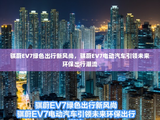 骐蔚EV7绿色出行新风尚，骐蔚EV7电动汽车引领未来环保出行潮流