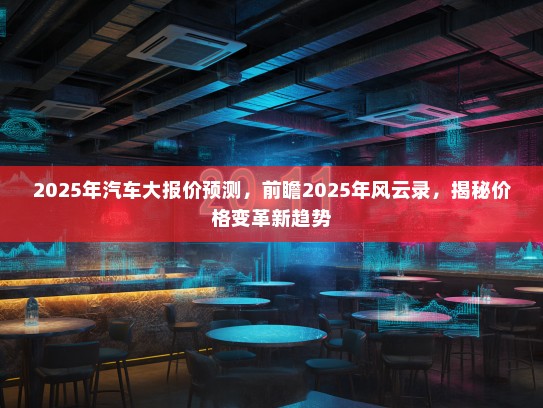 2025年汽车大报价预测，前瞻2025年风云录，揭秘价格变革新趋势