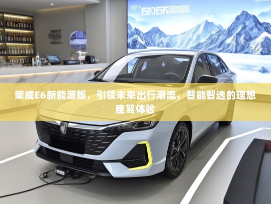 荣威E6新能源版，引领未来出行潮流，智能智选的理想座驾体验