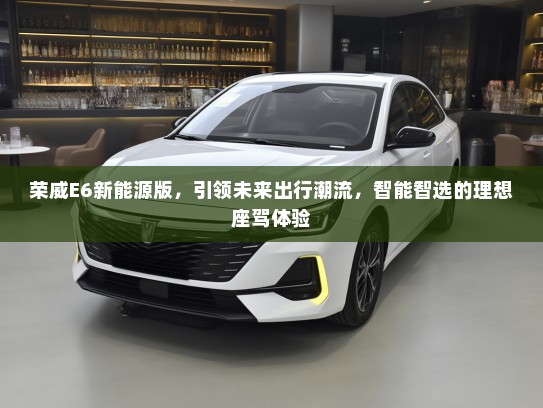 荣威E6新能源版，引领未来出行潮流，智能智选的理想座驾体验