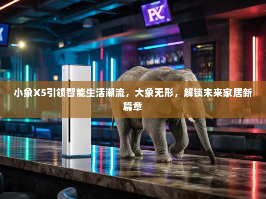小象X5引领智能生活潮流，大象无形，解锁未来家居新篇章